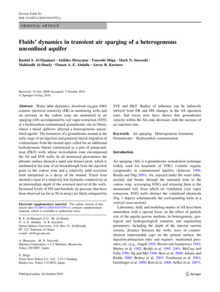 ORIGINAL ARTICLE
Fluids’ dynamics in transient air sparging of a heterogeneous
unconﬁned aquifer
Rashid S. Al-Maamari • Akihiko Hirayama • Tsuyoshi Shiga • Mark N. Sueyoshi •
Mahfoodh Al-Shuely • Osman A. E. Abdalla • Anvar R. Kacimov
Received: 15 July 2009 / Accepted: 7 October 2010
Ó Springer-Verlag 2010
Abstract Water table dynamics, dissolved oxygen (DO)
content, electrical resistivity (ER) in monitoring wells and
air pressure in the vadose zone are monitored in air
sparging (AS) accompanied by soil vapor extraction (SVE)
at a hydrocarbon-contaminated groundwater site in Oman,
where a diesel spillover affected a heterogeneous uncon-
ﬁned aquifer. The formation of a groundwater mound at the
early stage of air injection and potential lateral migration of
contaminants from the mound apex called for an additional
hydrodynamic barrier constructed as a pair of pump-and-
treat (P&T) wells whose recirculation zone encompassed
the AS and SVE wells. In all monitored piezometers the
phreatic surface showed a rapid and distinct peak, which is
attributed to the time of air breakthrough from the injection
point to the vadose zone and a relatively mild recession
limb interpreted as a decay of the mound. Tracer tests
showed a layer of a relatively low hydraulic conductivity at
an intermediate depth of the screened interval of the wells.
Increased levels of DO and borehole air pressure that have
been observed (as far as 50 m away) are likely mitigated by
SVE and P&T. Radius of inﬂuence can be indirectly
inferred from ER and DO changes in the AS operation
zone. Salt tracer tests have shown that groundwater
velocity within the AS zone decreases with the increase of
air injection rate.
Keywords Air sparging Á Heterogeneous formation Á
Groundwater Á Hydrocarbon contamination
Introduction
Air sparging (AS) is a groundwater remediation technique
widely used for treatment of VOCs (volatile organic
compounds) in contaminated aquifers (Johnson 1998;
Braida and Ong 2001). Air, injected under the water table,
ascends and breaks through the saturated zone to the
vadose zone, scavenging VOCs and releasing them to the
unsaturated soil, from which air ventilation (soil vapor
extraction, SVE) wells abstract the volatilized chemicals
(Fig. 1 depicts schematically the corresponding wells in a
vertical cross-section).
Laboratory, ﬁeld, and modeling studies of AS have been
undertaken with a special focus on the effect of particle
size of the aquifer porous medium, its heterogeneity, geo-
logical and hydrogeological zonation, and engineering
parameters, including the depth of the injector suction
screens, distance between the wells, sizes of counter-
shortcut impermeable caps on the ground surface, the
injection-abstraction rates and regimes, maintained pres-
sures, etc. (e.g., Angell 1992; Brown and Jasiulewicz 1992;
Marley et al. 1992; Reddy et al. 1995, 2001; McCray and
Falta 1996; Ng and Mei 1996; Bass et al. 2000; Adams and
Reddy 2000; Berkey et al. 2003; Tomlinson et al. 2003;
Geistlinger et al. 2006; Kim et al. 2006; Selker et al. 2007).
Electronic supplementary material The online version of this
article (doi:10.1007/s12665-010-0793-y) contains supplementary
material, which is available to authorized users.
R. S. Al-Maamari (&) Á M. Al-Shuely Á
O. A. E. Abdalla Á A. R. Kacimov
Sultan Qaboos University, P.O. Box 33, Al-Khoudh,
PC 123, Sultanate of Oman
e-mail: rsh@squ.edu.om
A. Hirayama Á M. N. Sueyoshi
Shimizu Corporation, 1-2-3 Shibaura, Minato-ku,
Tokyo 105-8007, Japan
T. Shiga
Taisei Kiso Sekkei Co., Ltd., 3-43-3 Sendagi,
Bunkyo-ku, Tokyo 113-0022, Japan
123
Environ Earth Sci
DOI 10.1007/s12665-010-0793-y
 
