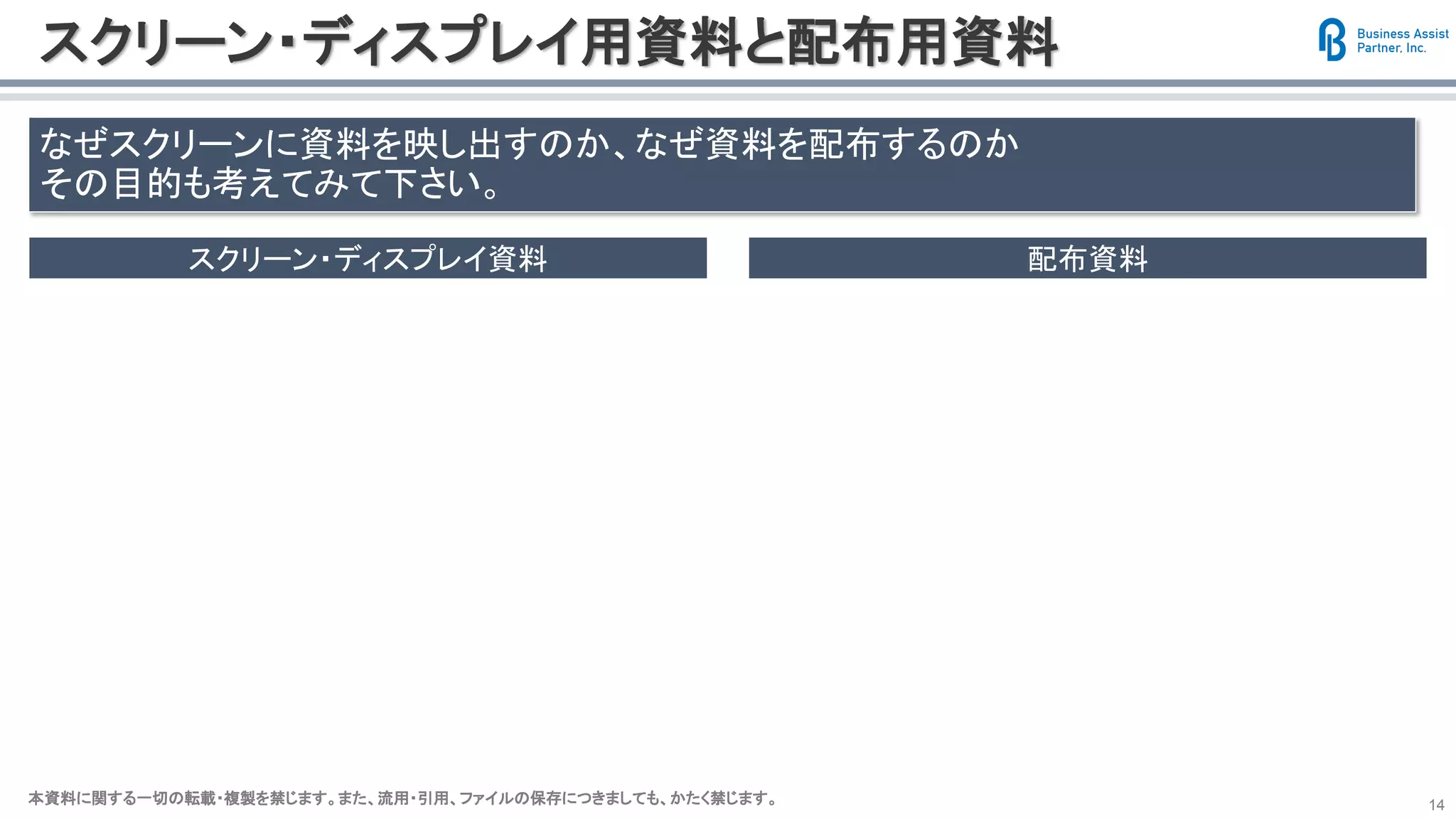 本資料に関する一切の転載・複製を禁じます。また、流用・引用、ファイルの保存につきましても、かたく禁じます。本資料に関する一切の転載・複製を禁じます。また、流用・引用、ファイルの保存につきましても、かたく禁じます。 14
スクリーン・ディスプレイ用資料と配布用資料
なぜスクリーンに資料を映し出すのか、なぜ資料を配布するのか
その目的も考えてみて下さい。
スクリーン・ディスプレイ資料 配布資料
視覚的に得る情報のほうが
短時間で理解でき
印象が深まる
理解の促進
印象付け
軽い
自分がその場にいなくても
自分の代わりとなって情報を届ける
確実に理解して貰う
行動に移してもらう
情報の過不足が仇となる
 