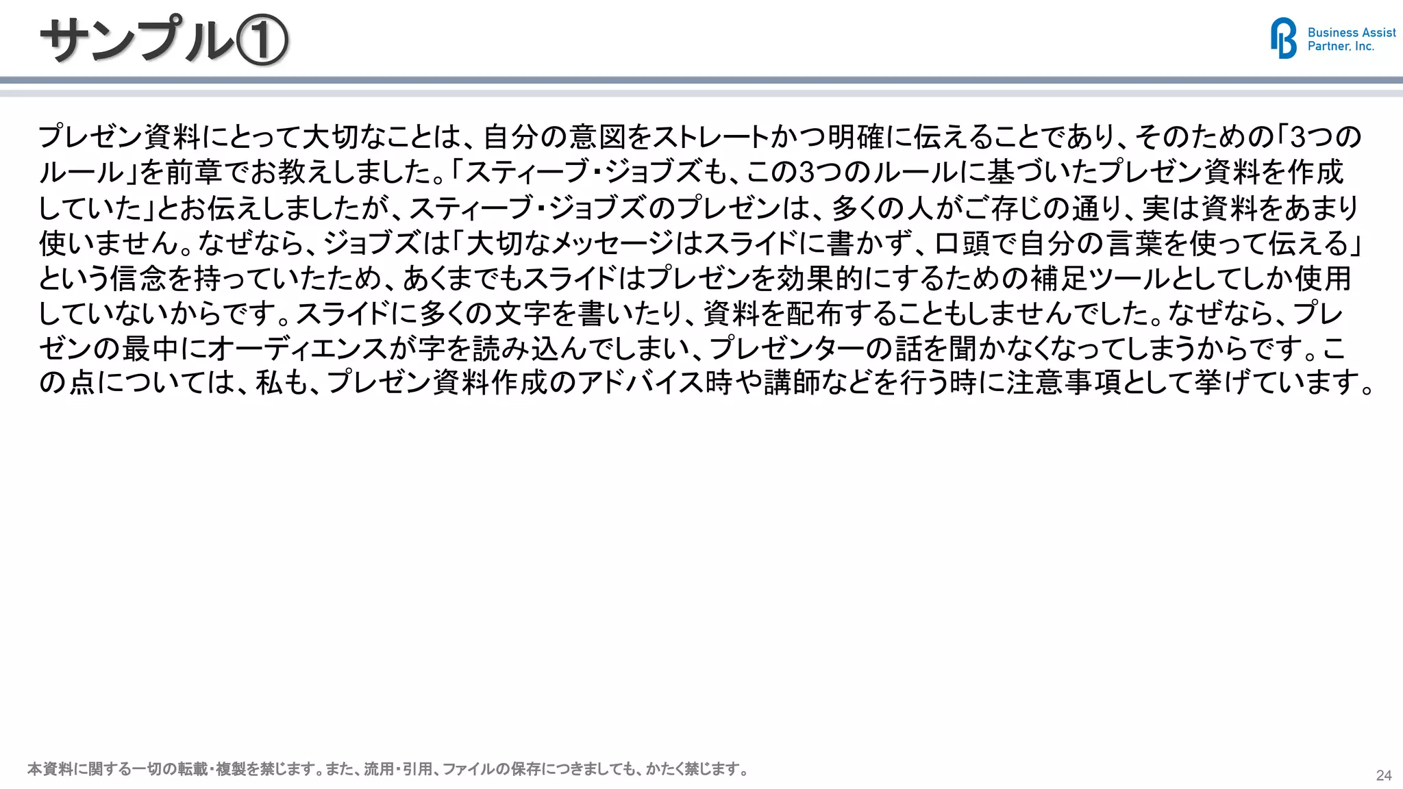 本資料に関する一切の転載・複製を禁じます。また、流用・引用、ファイルの保存につきましても、かたく禁じます。本資料に関する一切の転載・複製を禁じます。また、流用・引用、ファイルの保存につきましても、かたく禁じます。 24
サンプル①
プレゼン資料にとって大切なことは、自分の意図をストレートかつ明確に伝えることであり、そのための「3つの
ルール」を前章でお教えしました。「スティーブ・ジョブズも、この3つのルールに基づいたプレゼン資料を作成
していた」とお伝えしましたが、スティーブ・ジョブズのプレゼンは、多くの人がご存じの通り、実は資料をあまり
使いません。なぜなら、ジョブズは「大切なメッセージはスライドに書かず、口頭で自分の言葉を使って伝える」
という信念を持っていたため、あくまでもスライドはプレゼンを効果的にするための補足ツールとしてしか使用
していないからです。スライドに多くの文字を書いたり、資料を配布することもしませんでした。なぜなら、プレ
ゼンの最中にオーディエンスが字を読み込んでしまい、プレゼンターの話を聞かなくなってしまうからです。こ
の点については、私も、プレゼン資料作成のアドバイス時や講師などを行う時に注意事項として挙げています。
 
