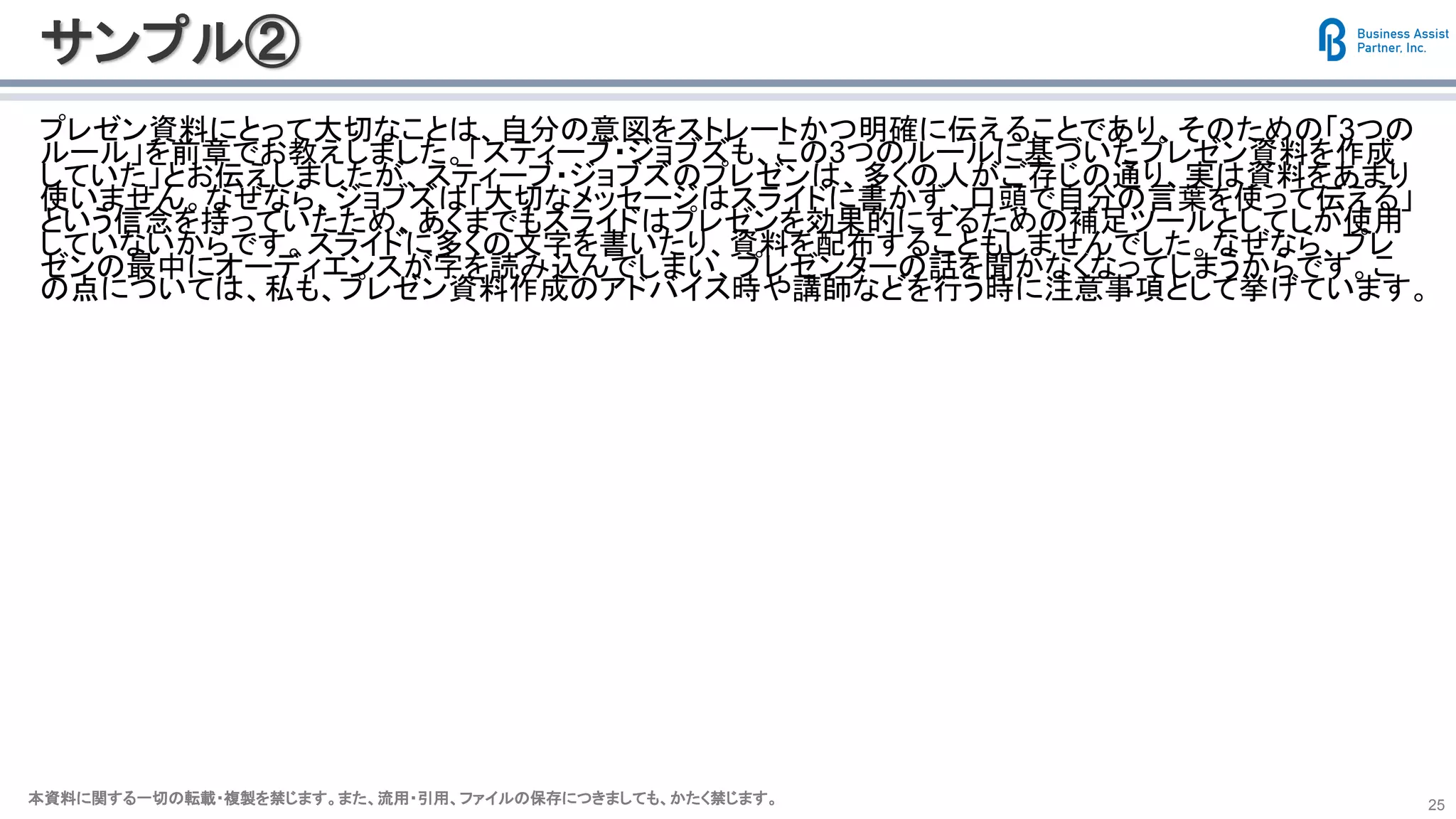 本資料に関する一切の転載・複製を禁じます。また、流用・引用、ファイルの保存につきましても、かたく禁じます。本資料に関する一切の転載・複製を禁じます。また、流用・引用、ファイルの保存につきましても、かたく禁じます。 25
サンプル②
プレゼン資料にとって大切なことは、自分の意図をストレートかつ明確に伝えることであり、そのための「3つの
ルール」を前章でお教えしました。「スティーブ・ジョブズも、この3つのルールに基づいたプレゼン資料を作成
していた」とお伝えしましたが、スティーブ・ジョブズのプレゼンは、多くの人がご存じの通り、実は資料をあまり
使いません。なぜなら、ジョブズは「大切なメッセージはスライドに書かず、口頭で自分の言葉を使って伝える」
という信念を持っていたため、あくまでもスライドはプレゼンを効果的にするための補足ツールとしてしか使用
していないからです。スライドに多くの文字を書いたり、資料を配布することもしませんでした。なぜなら、プレ
ゼンの最中にオーディエンスが字を読み込んでしまい、プレゼンターの話を聞かなくなってしまうからです。こ
の点については、私も、プレゼン資料作成のアドバイス時や講師などを行う時に注意事項として挙げています。
 
