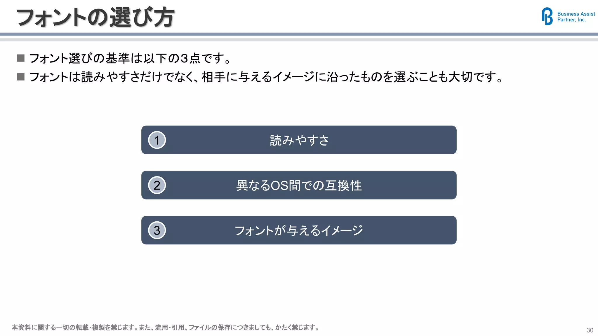 本資料に関する一切の転載・複製を禁じます。また、流用・引用、ファイルの保存につきましても、かたく禁じます。本資料に関する一切の転載・複製を禁じます。また、流用・引用、ファイルの保存につきましても、かたく禁じます。 30
フォントの選び方
◼ フォント選びの基準は以下の３点です。
◼ フォントは読みやすさだけでなく、相手に与えるイメージに沿ったものを選ぶことも大切です。
読みやすさ1
異なるOS間での互換性2
フォントが与えるイメージ3
 