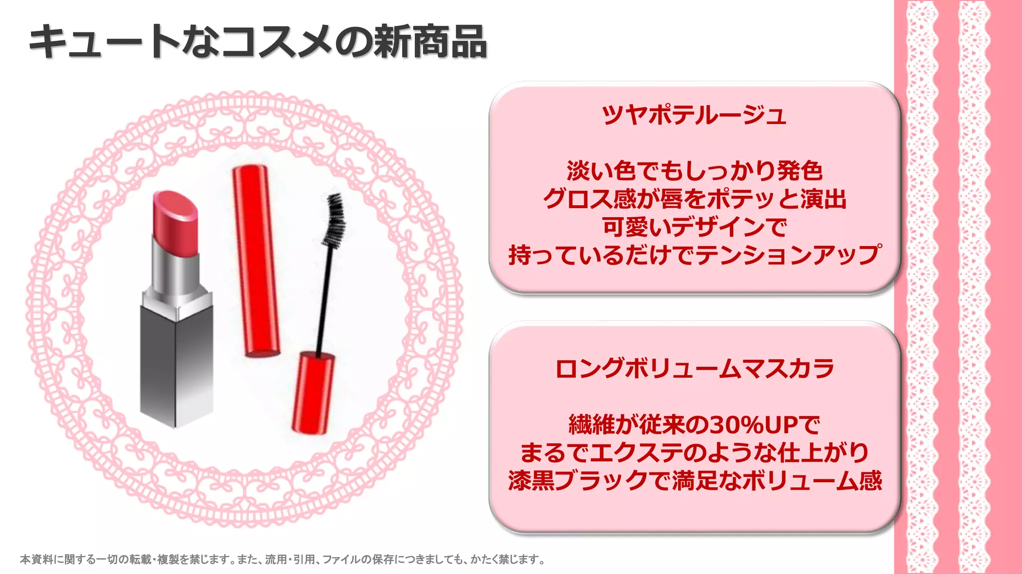 本資料に関する一切の転載・複製を禁じます。また、流用・引用、ファイルの保存につきましても、かたく禁じます。 34
キュートなコスメの新商品
ツヤポテルージュ
淡い色でもしっかり発色
グロス感が唇をポテッと演出
可愛いデザインで
持っているだけでテンションアップ
ロングボリュームマスカラ
繊維が従来の30％UPで
まるでエクステのような仕上がり
漆黒ブラックで満足なボリューム感
 