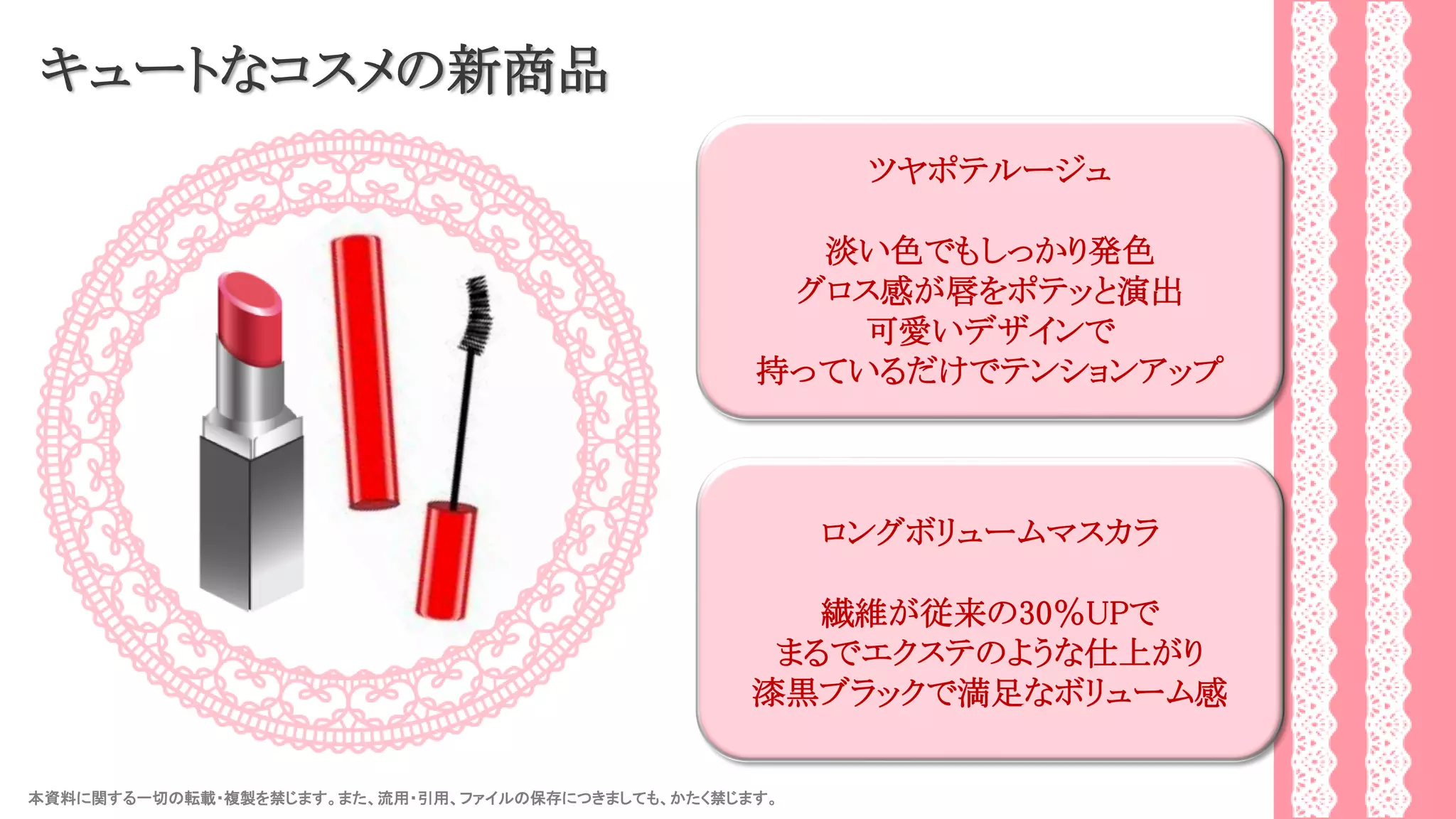 本資料に関する一切の転載・複製を禁じます。また、流用・引用、ファイルの保存につきましても、かたく禁じます。 35
キュートなコスメの新商品
ツヤポテルージュ
淡い色でもしっかり発色
グロス感が唇をポテッと演出
可愛いデザインで
持っているだけでテンションアップ
ロングボリュームマスカラ
繊維が従来の30％UPで
まるでエクステのような仕上がり
漆黒ブラックで満足なボリューム感
 