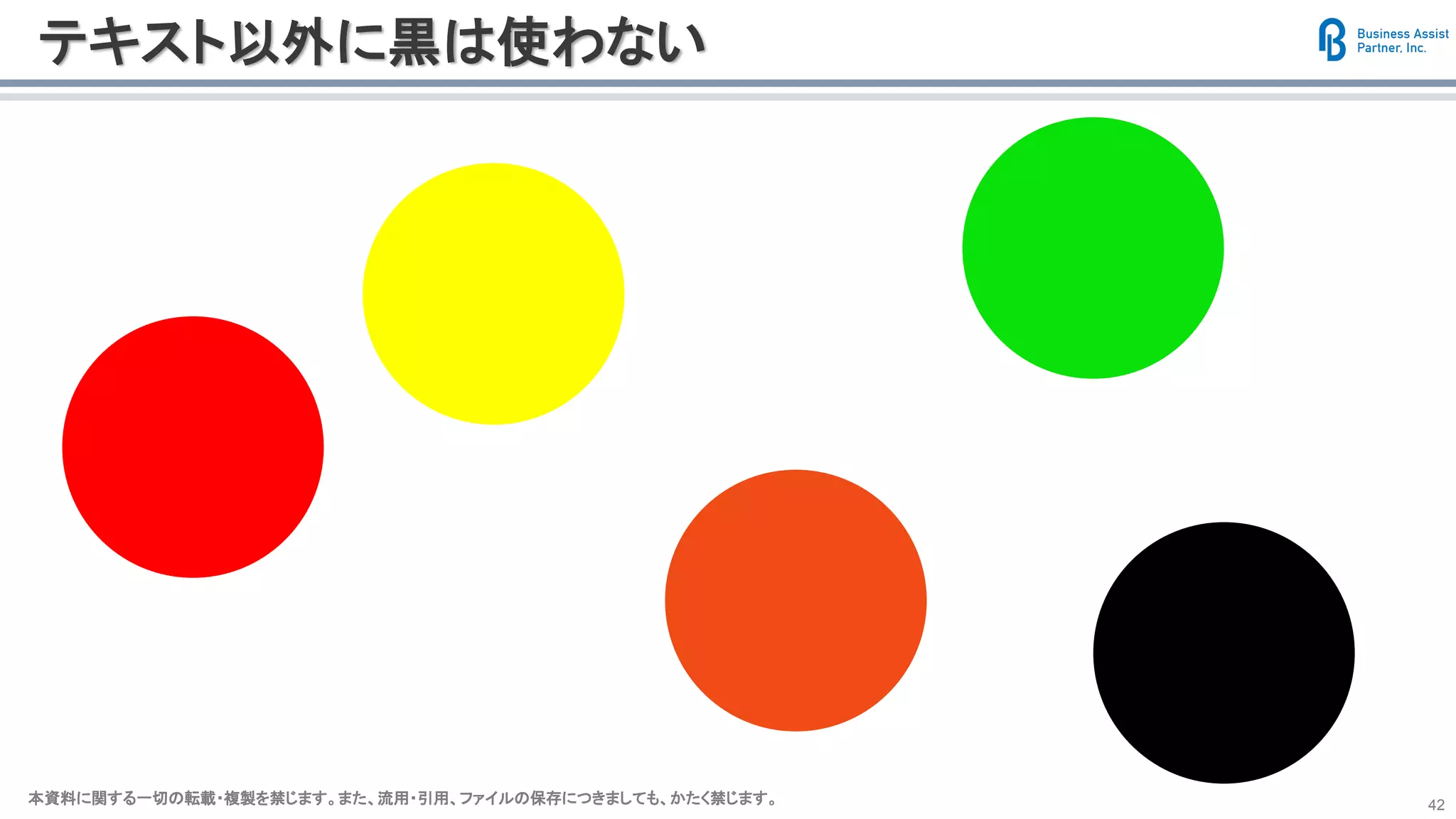 本資料に関する一切の転載・複製を禁じます。また、流用・引用、ファイルの保存につきましても、かたく禁じます。本資料に関する一切の転載・複製を禁じます。また、流用・引用、ファイルの保存につきましても、かたく禁じます。 42
テキスト以外に黒は使わない
 