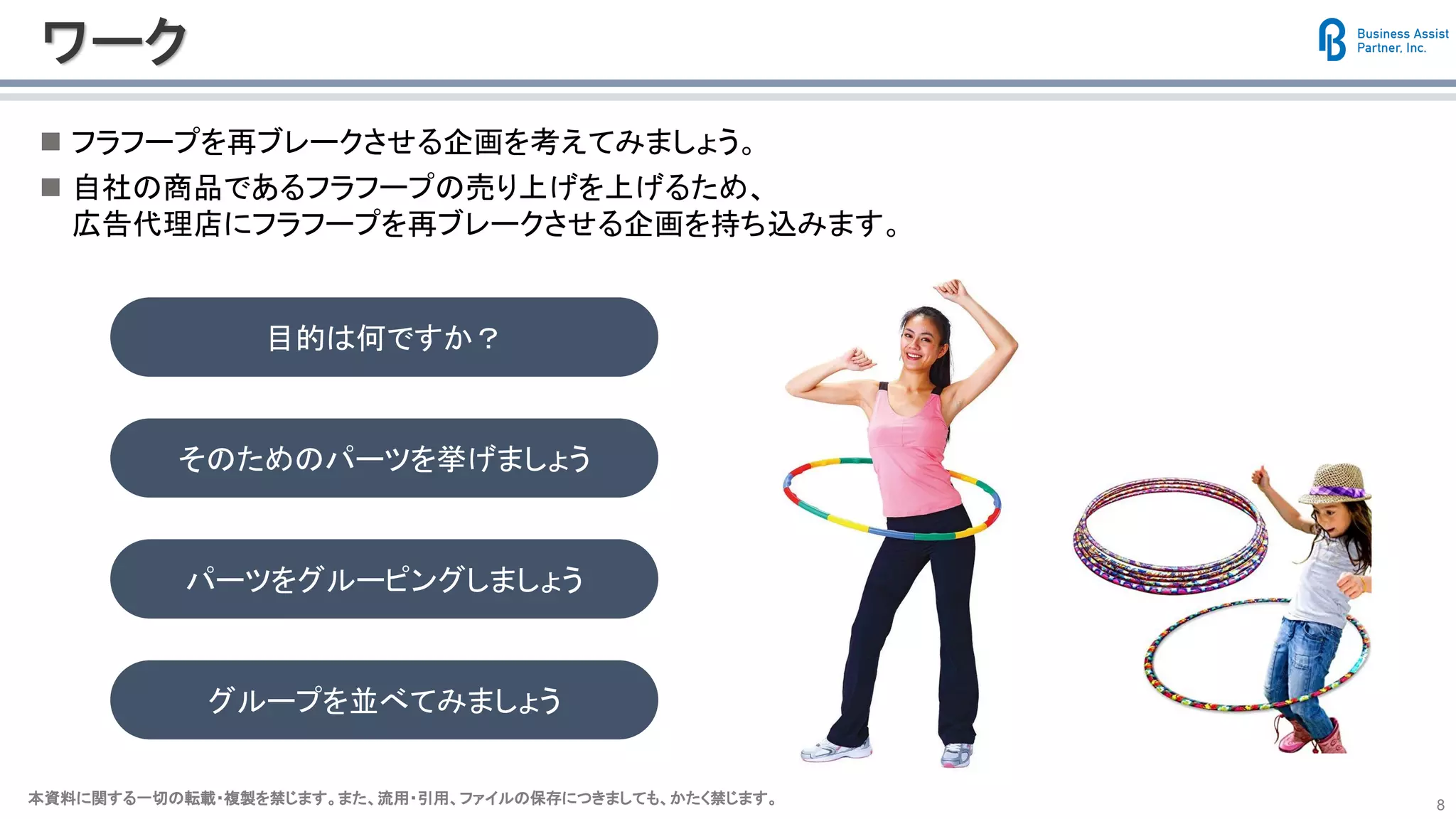 本資料に関する一切の転載・複製を禁じます。また、流用・引用、ファイルの保存につきましても、かたく禁じます。本資料に関する一切の転載・複製を禁じます。また、流用・引用、ファイルの保存につきましても、かたく禁じます。 8
ワーク
◼ フラフープを再ブレークさせる企画を考えてみましょう。
◼ 自社の商品であるフラフープの売り上げを上げるため、
広告代理店にフラフープを再ブレークさせる企画を持ち込みます。
目的は何ですか？
そのためのパーツを挙げましょう
パーツをグルーピングしましょう
グループを並べてみましょう
 