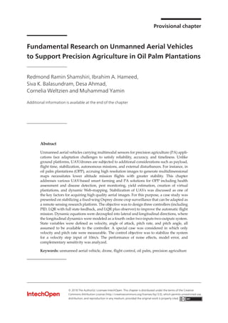 Provisional chapter
Fundamental Research on Unmanned Aerial Vehicles
to Support Precision Agriculture in Oil Palm Plantations
Redmond Ramin Shamshiri, Ibrahim A. Hameed,
Siva K. Balasundram, Desa Ahmad,
Cornelia Weltzien and Muhammad Yamin
Additional information is available at the end of the chapter
Provisional chapter
Fundamental Research on Unmanned Aerial Vehicles to
Support Precision Agriculture in Oil Palm Plantations
Redmond Ramin Shamshiri, Ibrahim A. Hameed,
Siva K. Balasundram, Desa Ahmad,
Cornelia Weltzien and Muhammad Yamin
Additional information is available at the end of the chapter
Abstract
Unmanned aerial vehicles carrying multimodal sensors for precision agriculture (PA) appli-
cations face adaptation challenges to satisfy reliability, accuracy, and timeliness. Unlike
ground platforms, UAV/drones are subjected to additional considerations such as payload,
flight time, stabilization, autonomous missions, and external disturbances. For instance, in
oil palm plantations (OPP), accruing high resolution images to generate multidimensional
maps necessitates lower altitude mission flights with greater stability. This chapter
addresses various UAV-based smart farming and PA solutions for OPP including health
assessment and disease detection, pest monitoring, yield estimation, creation of virtual
plantations, and dynamic Web-mapping. Stabilization of UAVs was discussed as one of
the key factors for acquiring high quality aerial images. For this purpose, a case study was
presented on stabilizing a fixed-wing Osprey drone crop surveillance that can be adapted as
a remote sensing research platform. The objective was to design three controllers (including
PID, LQR with full state feedback, and LQR plus observer) to improve the automatic flight
mission. Dynamic equations were decoupled into lateral and longitudinal directions, where
the longitudinal dynamics were modeled as a fourth order two-inputs-two-outputs system.
State variables were defined as velocity, angle of attack, pitch rate, and pitch angle, all
assumed to be available to the controller. A special case was considered in which only
velocity and pitch rate were measurable. The control objective was to stabilize the system
for a velocity step input of 10m/s. The performance of noise effects, model error, and
complementary sensitivity was analyzed.
Keywords: unmanned aerial vehicle, drone, flight control, oil palm, precision agriculture
© 2016 The Author(s). Licensee InTech. This chapter is distributed under the terms of the Creative Commons
Attribution License (http://creativecommons.org/licenses/by/3.0), which permits unrestricted use,
distribution, and eproduction in any medium, provided the original work is properly cited.
DOI: 10.5772/intechopen.80936
© 2018 The Author(s). Licensee IntechOpen. This chapter is distributed under the terms of the Creative
Commons Attribution License (http://creativecommons.org/licenses/by/3.0), which permits unrestricted use,
distribution, and reproduction in any medium, provided the original work is properly cited.
 