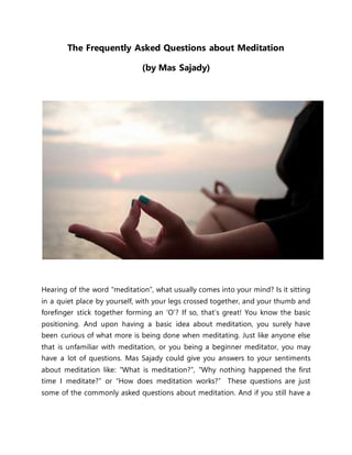 The Frequently Asked Questions about Meditation
(by Mas Sajady)
Hearing of the word “meditation”, what usually comes into your mind? Is it sitting
in a quiet place by yourself, with your legs crossed together, and your thumb and
forefinger stick together forming an ‘O’? If so, that’s great! You know the basic
positioning. And upon having a basic idea about meditation, you surely have
been curious of what more is being done when meditating. Just like anyone else
that is unfamiliar with meditation, or you being a beginner meditator, you may
have a lot of questions. Mas Sajady could give you answers to your sentiments
about meditation like: “What is meditation?”, “Why nothing happened the first
time I meditate?” or “How does meditation works?” These questions are just
some of the commonly asked questions about meditation. And if you still have a
 