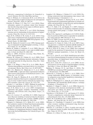 Ekins and Williams




  laborative computational technologies for biomedical re-         Langdon, S. R., Mulgrew, J., Paolini, G. V., et al. (2010). Pre-
  search. Hoboken, NJ, USA: John Wiley and Sons.                     dicting cytotoxicity from heterogeneous data sources with
Ekins, S., Williams, A. J., Krasowski, M. D., et al. (2011c). In     Bayesian learning. J. Cheminform. 2, 11.
  silico repositioning of approved drugs for rare and neglected    Lipinski, C. A., Lombardo, F., Dominy, B. W., et al. (1997).
  diseases. Drug Disc. Today 16, 298-310.                            Experimental and computational approaches to estimate sol-
Fourches, D., Barnes, J. C., Day, N. C., et al. (2010). Chem-        ubility and permeability in drug discovery and development
  informatics analysis of assertions mined from literature           settings. Adv. Drug Del. Rev. 23, 3-25.
  that describe drug-induced liver injury in different species.    Metz, J. T., Huth, J. R., and Hajduk, P. J. (2007). Enhance-
  Chem. Res. Toxicol. 23, 171-183.                                   ment of chemical rules for predicting compound reactivity
Greene, N., Fisk, L., Naven, R. T., et al. (2010). Developing        towards protein thiol groups. J. Comput. Aided Mol. Des.
  structure-activity relationships for the prediction of hepato-     21, 139-144.
  toxicity. Chem. Res. Toxicol. 23, 1215-1222.                     Mishra, N. K., Agarwal, S., and Raghava, G. P. (2010). Predic-
Gupta, R. R., Gifford, E. M., Liston, T., et al. (2010). Using       tion of cytochrome P450 isoform responsible for metaboliz-
  open source computational tools for predicting human meta-         ing a drug molecule. BMC Pharmacol. 10, 8.
  bolic stability and additional ADME/TOX properties. Drug         Munos, B. (2009). Lessons from 60 years of pharmaceutical
  Metab. Dispos. 38, 2083-2090.                                      innovation. Nat. Rev. Drug Discov. 8, 959-968.
Hann, M., Hudson, B., Lewell, X., et al. (1999). Strategic pool-   Obrezanova, O., Csanyi, G., Gola, J. M., et al. (2007). Gaus-
  ing of compounds for high-throughput screening. J. Chem.           sian processes: a method for automatic QSAR modeling of
  Inf. Comput. Sci. 39, 897-902.                                     ADME properties. J. Chem. Inf. Model 47, 1847-1857.
Hansen, K., Rathke, F., Schroeter, T., et al. (2009). Bias-cor-    Oh, W. S., Kim, D. N., Jung, J., et al. (2008). New combined
  rection of regression models: a case study on hERG inhibi-         model for the prediction of regioselectivity in cytochrome
  tion. J. Chem. Inf. Model 49, 1486-1496.                           P450/3A4 mediated metabolism. J. Chem. Inf. Model 48,
Helma, C. (2005). Predictive toxicology. Boca Raton, FL,             591-601.
  USA: Taylor and Francis.                                         Pan, Y., Li, L., Kim, G., et al. (2010). Identification and valida-
Hohman, M., Gregory, K., Chibale, K., et al. (2009). Novel           tion of novel human pregnane X receptor activators amongst
  web-based tools combining chemistry informatics, biology           prescribed drugs via ligand-based virtual screening. Drug
  and social networks for drug discovery. Drug Disc. Today           Metab. Dispos. 39, 337-344.
  14, 261-270.                                                     Pearce, B. C., Sofia, M. J., Good, A. C., et al. (2006). An em-
Hughes, J. D., Blagg, J., Price, D. A., et al. (2008). Physio-       pirical process for the design of high-throughput screening
  chemical drug properties associated with in vivo toxicologi-       deck filters. J. Chem. Inf. Model 46, 1060-1068.
  cal outcomes. Bioorg. Med. Chem. Lett. 18, 4872-4875.            Rydberg, P., Gloriam, D. E., and Olsen, L. (2010). The
Huth, J. R., Mendoza, R., Olejniczak, E. T., et al. (2005).          SMARTCyp cytochrome P450 metabolism prediction serv-
  ALARM NMR: a rapid and robust experimental method to               er. Bioinformatics 26, 2988-2989.
  detect reactive false positives in biochemical screens. J. Am.   Shamovsky, I., Connolly, S., David, L., et al. (2008). Over-
  Chem. Soc. 127, 217-224.                                           coming undesirable HERG potency of chemokine recep-
Huth, J. R., Song, D., Mendoza, R. R., et al. (2007). Toxico-        tor antagonists using baseline lipophilicity relationships. J.
  logical evaluation of thiol-reactive compounds identified us-      Med. Chem. 51, 1162-1178.
  ing a la assay to detect reactive molecules by nuclear mag-      Spjuth, O., Willighagen, E. L., Guha, R., et al. (2010). Towards
  netic resonance. Chem. Res. Toxicol. 20, 1752-1759.                interoperable and reproducible QSAR analyses: exchange
Jolivette, L. J. and Ekins, S. (2007). Methods for predicting        of datasets. J. Cheminform. 2, 5.
  human drug metabolism. Adv. Clin. Chem. 43, 131-176.             Steinbeck, C., Hoppe, C., Kuhn, S., et al. (2006). Recent de-
Jones, D. R., Ekins, S., Li, L., et al. (2007). Computational        velopments of the chemistry development kit (CDK) – an
  approaches that predict metabolic intermediate complex             open-source java library for chemo- and bioinformatics.
  formation with CYP3A4 (+b5). Drug Metab. Dispos. 35,               Curr. Pharm. Des. 12, 2111-2120.
  1466-1475.                                                       Voutchkova, A. M.,Osimitz, T. G., and Anastas, P. T. (2010).
Klon, A. E., Lowrie, J. F., and Diller, D. J. (2006). Improved       Toward a comprehensive molecular design framework for
  naive Bayesian modeling of numerical data for absorption,          reduced hazard. Chem. Rev. 110, 5845-5882.
  distribution, metabolism and excretion (ADME) property           Walters, W. P. and Murcko, M. A. (2002). Prediction of ‘drug-
  prediction. J. Chem. Inf. Model 46, 1945-1956.                     likeness’. Adv. Drug Del. Rev. 54, 255-271.
Kortagere, S., Chekmarev, D. S., Welsh, W. J., et al. (2008).      Williams, A. J., Tkachenko, V., Lipinski, C., et al. (2009). Free
  New predictive models for blood brain barrier permeability         online resources enabling crowdsourced drug discovery.
  of drug-like molecules. Pharm. Res. 25, 1836-1845.                 Drug Discov. World 10, 33-38.
Kortagere, S., Krasowski, M. D., Reschly, E. J., et al. (2010).    Williams, A. J. and Ekins, S. (2011). A quality alert and call
  Evaluation of computational docking to identify PXR ago-           for improved curation of public chemistry databases. Drug
  nists in the ToxCastTM database. Env. Health Perspect. 118,        Disc. Today 16, 747-750.
  1412-1417.                                                       Williams, A. J., Ekins, S., Clark, A. M., et al. (2011a). Mobi-



      Altex Proceedings, 1/12, Proceedings of WC8                                                                                 553
 