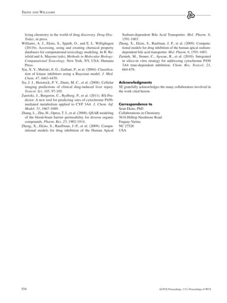 Ekins and Williams




  lizing chemistry in the world of drug discovery. Drug Disc.           Sodium-dependent Bile Acid Transporter. Mol. Pharm. 6,
  Today, in press.                                                      1591-1603.
Williams, A. J., Ekins, S., Spjuth, O., and E. L. Willighagen         Zheng, X., Ekins, S., Raufman, J. P., et al. (2009). Computa-
  (2011b). Accessing, using and creating chemical property              tional models for drug inhibition of the human apical sodium-
  databases for computational toxicology modeling. In B. Re-            dependent bile acid transporter. Mol. Pharm. 6, 1591-1603.
  isfeld and A. Mayeno (eds), Methods in Molecular Biology:           Zientek, M., Stoner, C., Ayscue, R., et al. (2010). Integrated
  Computational Toxicology. New York, NY, USA: Humana                   in silico-in vitro strategy for addressing cytochrome P450
  Press.                                                                3A4 time-dependent inhibition. Chem. Res. Toxicol. 23,
Xia, X. Y., Maliski, E. G., Gallant, P., et al. (2004). Classifica-     664-676.
  tion of kinase inhibitors using a Bayesian model. J. Med.
  Chem. 47, 4463-4470.
Xu, J. J., Henstock, P. V., Dunn, M. C., et al. (2008). Cellular      Acknowledgments
  imaging predictions of clinical drug-induced liver injury.          SE gratefully acknowledges the many collaborators involved in
  Toxicol. Sci. 105, 97-105.                                          the work cited herein.
Zaretzki, J., Bergeron, C., Rydberg, P., et al. (2011). RS-Pre-
  dictor: A new tool for predicting sites of cytochrome P450-
  mediated metabolism applied to CYP 3A4. J. Chem. Inf.               Correspondence to
  Model. 51, 1667-1689.                                               Sean Ekins, PhD
Zhang, L., Zhu, H., Oprea, T. I., et al. (2008). QSAR modeling        Collaborations in Chemistry
  of the blood-brain barrier permeability for diverse organic         5616 Hilltop Needmore Road
  compounds. Pharm. Res. 25, 1902-1914.                               Fuquay-Varina
Zheng, X., Ekins, S., Rauffman, J.-P., et al. (2009). Compu-          NC 27526
  tational models for drug inhibition of the Human Apical             USA




554                                                                                              Altex Proceedings, 1/12, Proceedings of WC8
 