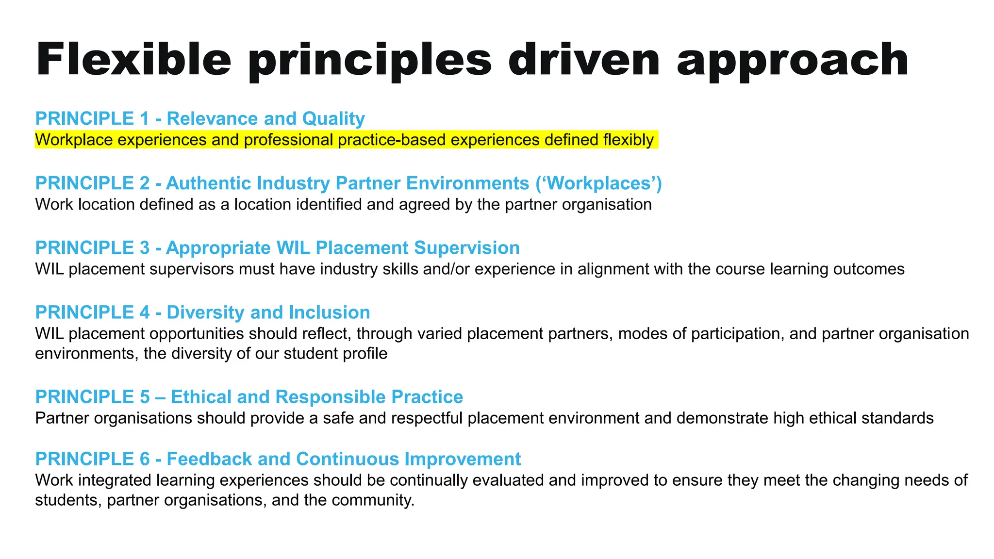 Flexible principles driven approach
PRINCIPLE 1 - Relevance and Quality
Workplace experiences and professional practice-based experiences defined flexibly
PRINCIPLE 2 - Authentic Industry Partner Environments (‘Workplaces’)
Work location defined as a location identified and agreed by the partner organisation
PRINCIPLE 3 - Appropriate WIL Placement Supervision
WIL placement supervisors must have industry skills and/or experience in alignment with the course learning outcomes
PRINCIPLE 4 - Diversity and Inclusion
WIL placement opportunities should reflect, through varied placement partners, modes of participation, and partner organisation
environments, the diversity of our student profile
PRINCIPLE 5 – Ethical and Responsible Practice
Partner organisations should provide a safe and respectful placement environment and demonstrate high ethical standards
PRINCIPLE 6 - Feedback and Continuous Improvement
Work integrated learning experiences should be continually evaluated and improved to ensure they meet the changing needs of
students, partner organisations, and the community.
 