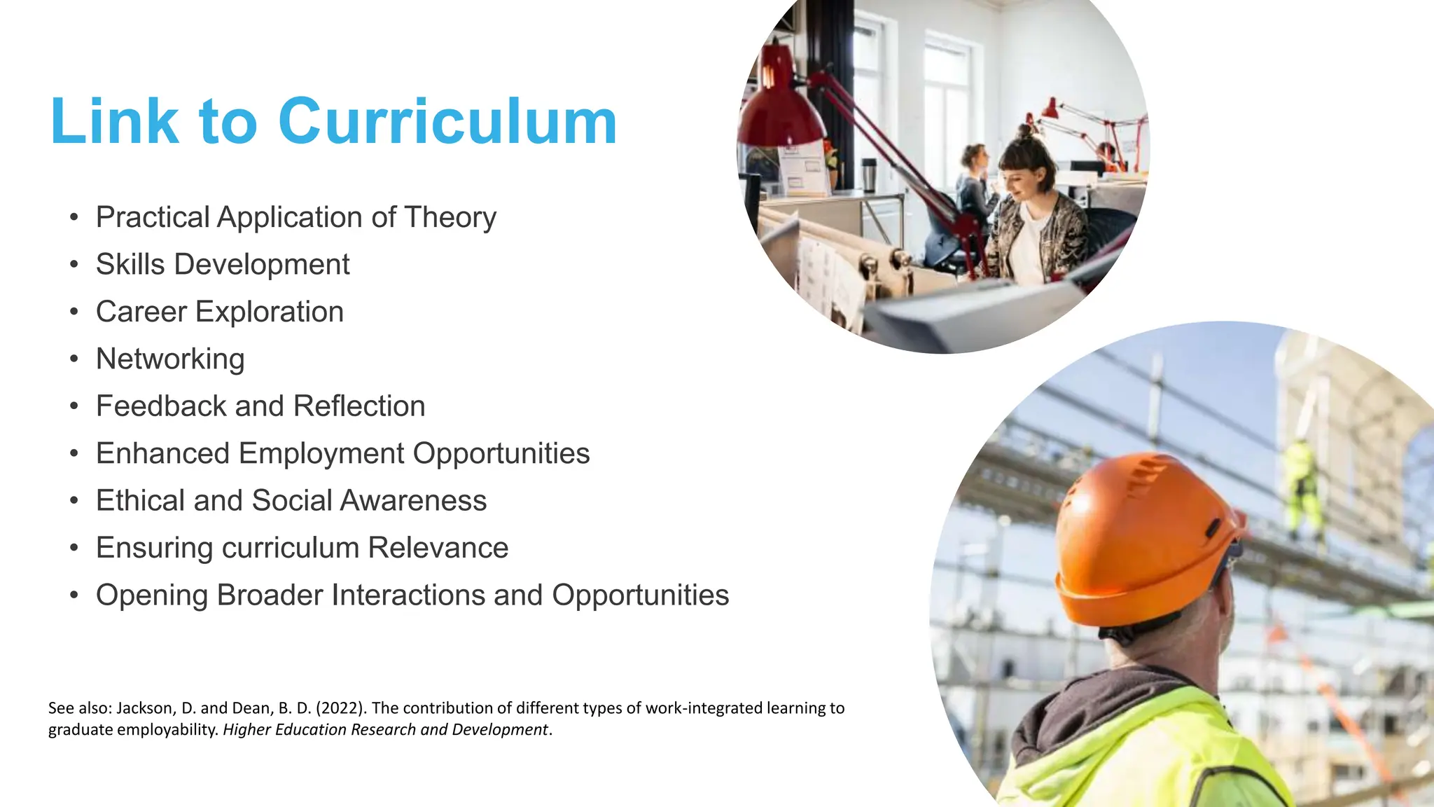 Link to Curriculum
• Practical Application of Theory
• Skills Development
• Career Exploration
• Networking
• Feedback and Reflection
• Enhanced Employment Opportunities
• Ethical and Social Awareness
• Ensuring curriculum Relevance
• Opening Broader Interactions and Opportunities
See also: Jackson, D. and Dean, B. D. (2022). The contribution of different types of work-integrated learning to
graduate employability. Higher Education Research and Development.
 