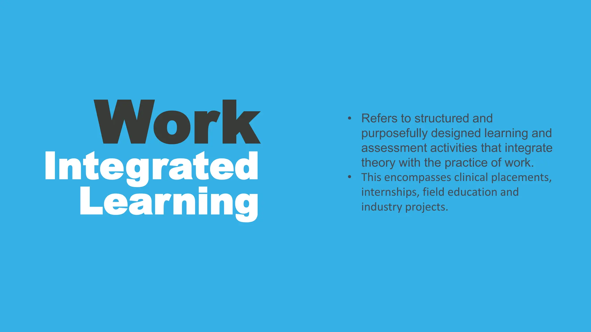 Work
Integrated
Learning
• Refers to structured and
purposefully designed learning and
assessment activities that integrate
theory with the practice of work.
• This encompasses clinical placements,
internships, field education and
industry projects.
 