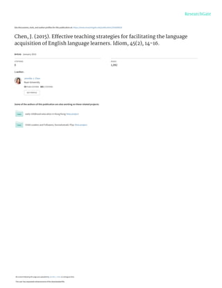 See discussions, stats, and author profiles for this publication at: https://www.researchgate.net/publication/292606828
Chen, J. (2015). Effective teaching strategies for facilitating the language
acquisition of English language learners. Idiom, 45(2), 14-16.
Article · January 2015
CITATIONS
0
READS
1,092
1 author:
Some of the authors of this publication are also working on these related projects:
early childhood education in Hong Kong View project
Child Leaders and Followers; Sociodramatic Play View project
Jennifer J. Chen
Kean University
50 PUBLICATIONS   682 CITATIONS   
SEE PROFILE
All content following this page was uploaded by Jennifer J. Chen on 18 August 2016.
The user has requested enhancement of the downloaded file.
 