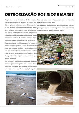 VOLUME 1, EDIÇÃO 1                                                                                  PÁGINA 3




DETEORIZAÇÃO DOS RIOS E MARES
As principais causas de deteriorização dos rios e ma- Com isso, sobra menos oxigênio, podendo até mesmo matar
res são a poluição pelos poluentes de esgoto, lixo, os peixes daquele rio ou lagoa.
dejetos químicos industriais mineração sem contro- a exploração de ouro nos rios da Amazônia, usa-se o mercúrio
le.Esse problema vai de pequenos saquinhos plásti- para seperar o ouro das outras pedras e depois o mercúrio é
cos a poluentes mais perigosos como pesticidas, me- jogado diretamente nos rios. poluindo os rios.
tais pesados e detergentes.Talvez mais perigoso que
o lixo é a poluição químicadas industrias que jogam
toneladas e toneladas de produtos químicos direta-
mente nos rios sem qualquer processo de filtragem.
Surgem problemas biológicos para os rios oceanos e
mares, os dejetos químicos e sacos plásticos servem
como uma capa que não deixa a luz do sol entrar no
rio, se as plantas não realizam a fotossíntese não tem
como os peixes sobreviverem e também afeta o ciclo
biológico do rio.Dai as plantas que vivem nessa água
sofrem problemas.
Por exemplo: o nitrogênio e o fósforo são elementos
essenciais para a vida aquática, mas o excesso desses
elementos, provocado pela poluição, podem causam
um crescimento acelerado na vegetação aquática.
 