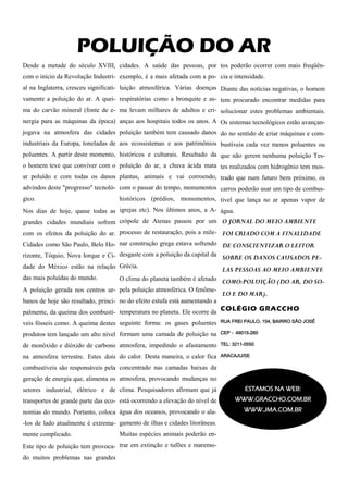 POLUIÇÃO DO AR
Desde a metade do século XVIII, cidades. A saúde das pessoas, por tos poderão ocorrer com mais freqüên-
com o início da Revolução Industri- exemplo, é a mais afetada com a po- cia e intensidade.
al na Inglaterra, cresceu significati- luição atmosférica. Várias doenças Diante das notícias negativas, o homem
vamente a poluição do ar. A quei- respiratórias como a bronquite e as- tem procurado encontrar medidas para
ma do carvão mineral (fonte de e- ma levam milhares de adultos e cri- solucionar estes problemas ambientais.
nergia para as máquinas da época) anças aos hospitais todos os anos. A Os sistemas tecnológicos estão avançan-
jogava na atmosfera das cidades poluição também tem causado danos do no sentido de criar máquinas e com-
industriais da Europa, toneladas de aos ecossistemas e aos patrimônios bustíveis cada vez menos poluentes ou
poluentes. A partir deste momento, históricos e culturais. Resultado da que não gerem nenhuma poluição Tes-
o homem teve que conviver com o poluição do ar, a chuva ácida mata tes realizados com hidrogênio tem mos-
ar poluído e com todas os danos plantas, animais e vai corroendo, trado que num futuro bem próximo, os
advindos deste "progresso" tecnoló- com o passar do tempo, monumentos carros poderão usar um tipo de combus-
gico.                               históricos (prédios, monumentos, tível que lança no ar apenas vapor de
Nos dias de hoje, quase todas as igrejas etc). Nos últimos anos, a A- água.
grandes cidades mundiais sofrem crópole de Atenas passou por um O JORNAL DO MEIO AMBIENTE
com os efeitos da poluição do ar. processo de restauração, pois a mile- FOI CRIADO COM A FINALIDADE
Cidades como São Paulo, Belo Ho- nar construção grega estava sofrendo DE CONSCIENTIZAR O LEITOR
rizonte, Tóquio, Nova Iorque e Ci- desgaste com a poluição da capital da SOBRE OS DANOS CAUSADOS PE-
dade do México estão na relação Grécia.                                      LAS PESSOAS AO MEIO AMBIENTE
das mais poluídas do mundo.       O clima do planeta também é afetado COMO:POLUIÇÃO (DO AR, DO SO-
A poluição gerada nos centros ur- pela poluição atmosférica. O fenôme-
                                                                             LO E DO MAR).
banos de hoje são resultado, princi- no do efeito estufa está aumentando a
palmente, da queima dos combustí- temperatura no planeta. Ele ocorre da
                                                                        COLÉGIO GRACCHO

veis fósseis como. A queima destes seguinte forma: os gases poluentes        RUA FREI PAULO, 154, BAIRRO SÃO JOSÉ

produtos tem lançado um alto nível formam uma camada de poluição na          CEP - 49015-260

de monóxido e dióxido de carbono atmosfera, impedindo o afastamento          TEL: 3211-0550

na atmosfera terrestre. Estes dois do calor. Desta maneira, o calor fica     ARACAJU/SE

combustíveis são responsáveis pela concentrado nas camadas baixas da
geração de energia que, alimenta os atmosfera, provocando mudanças no
setores industrial, elétrico e de clima. Pesquisadores afirmam que já                  ESTAMOS NA WEB:
transportes de grande parte das eco- está ocorrendo a elevação do nível de        WWW.GRACCHO.COM.BR
nomias do mundo. Portanto, coloca água dos oceanos, provocando o ala-                 WWW.JMA.COM.BR

-los de lado atualmente é extrema- gamento de ilhas e cidades litorâneas.
mente complicado.                   Muitas espécies animais poderão en-
Este tipo de poluição tem provoca- trar em extinção e tufões e maremo-
do muitos problemas nas grandes
 