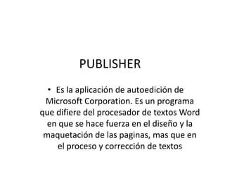 PUBLISHER
  • Es la aplicación de autoedición de
 Microsoft Corporation. Es un programa
que difiere del procesador de textos Word
  en que se hace fuerza en el diseño y la
 maquetación de las paginas, mas que en
    el proceso y corrección de textos
 