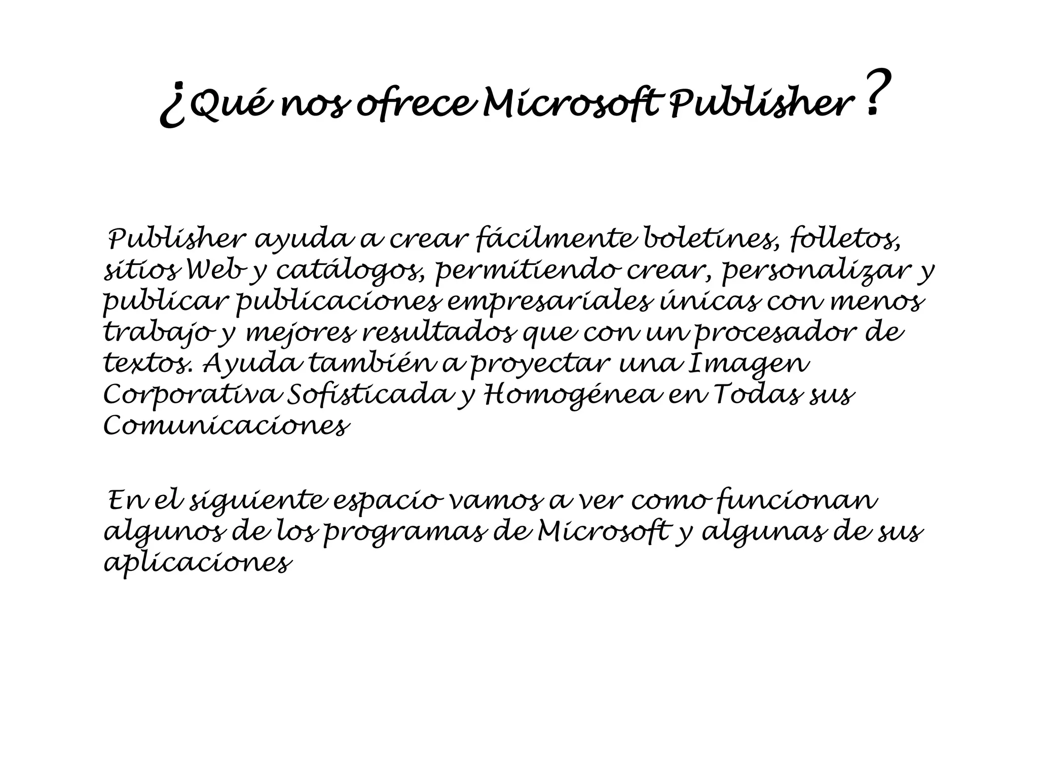 ¿Qué nos ofrece Microsoft Publisher?

Publisher ayuda a crear fácilmente
boletines, folletos, sitios Web y catálogos, permitiendo
crear, personalizar y publicar publicaciones empresariales
únicas con menos trabajo y mejores resultados que con un
procesador de textos. Ayuda también a proyectar una
Imagen Corporativa Sofisticada y Homogénea en Todas
sus Comunicaciones

En el siguiente espacio vamos a ver como funcionan
algunos de los programas de Microsoft y algunas de sus
aplicaciones
 