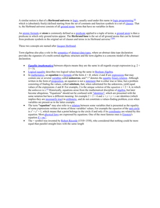 A similar notion is that of a Herbrand universe in logic, usually used under this name in logic programming,[6]
which is (absolutely freely) defined starting from the set of constants and function symbols in a set of clauses. That
is, the Herbrand universe consists of all ground terms: terms that have no variables in them.
An atomic formula or atom is commonly defined as a predicate applied to a tuple of terms; a ground atom is then a
predicate in which only ground terms appear. The Herbrand base is the set of all ground atoms that can be formed
from predicate symbols in the original set of clauses and terms in its Herbrand universe. [7][8]
These two concepts are named after Jacques Herbrand.
Term algebras also play a role in the semantics of abstract data types, where an abstract data type declaration
provides the signature of a multi-sorted algebraic structure and the term algebra is a concrete model of the abstract
declaration.
Equality (mathematics) between objects means they are the same in all regards except expression (e.g. 2 +
3 = 5).
Logical equality describes two logical values being the same in Boolean Algebra.
In mathematics, an equation is a formula of the form A = B, where A and B are expressions that may
contain one or several variables called unknowns, and "=" denotes the equality binary relation. Although
written in the form of proposition, an equation is not a statement that is either true or false, but a problem
consisting of finding the values, called solutions, that, when substituted for the unknowns, yield equal
values of the expressions A and B. For example, 2 is the unique solution of the equation x + 2 = 4, in which
the unknown is x.[1] Historically, equations arose from the mathematical discipline of algebra, but later
become ubiquitous. "Equations" should not be confused with "identities", which are presented with the
same notation but have a different meaning: for example 2 + 2 = 4 and x + y = y + x are identities (which
implies they are necessarily true) in arithmetic, and do not constitute a values-finding problem, even when
variables are present as in the latter example.
The term "equation" may also refer to a relation between some variables that is presented as the equality
of some expressions written in terms of those variables' values. For example the equation of the unit circle
is x2 + y2 = 1, which means that a point belongs to the circle if and only if its coordinates are related by this
equation. Most physical laws are expressed by equations. One of the most famous ones is Einstein's
equation E = mc2.
The = symbol was invented by Robert Recorde (1510–1558), who considered that nothing could be more
equal than parallel straight lines with the same length

 