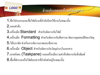 LOGO ส่วนประกอบหน้าจอโปรแกรม 
1.ชืÉอโปรแกรมและชืÉอไฟล์งานทีÉกำลังเรียกใช้งานในขณะนัÊน 
2.แถบคำสัÉง 
3.เครืÉองมือ Standard สำหรับจัดการกับไฟล์ 
4.เครÉืองมือ Formatting สำหรับจัดการกับข้อความ จัดการคุณสมบัติของวัตถุ 
5.ไม้บรรทัด ช่วยในการจัดวางภาพและข้อความ 
6.เครÉืองมือ Object สำหรับจัดการกับวัตถุต่างๆในเอกสาร 
7.ทาสก์เพน (Taskpane) แถบเครืÉองมือรวมคำสัÉงจัดการกับสิÉงพิมพ์ 
8.พืÊนทีÉทำงานหรือไฟล์เอกสารทีÉกำลังทำอยู่ในขณะนัÊน 
 