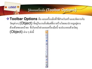 LOGO 
รู้จักแถบเครืÉองมือ (Toolbar Options) 
™Toolbar Options คือ แถบเครืÉองมือทีÉใช้สำหรับสร้างและจัดการกับ 
วัตถุต่างๆ (Object) ทีÉอยู่ในงานสิÉงพิมพ์ทีÉเราสร้างโดยจะปรากฏอยู่ทาง 
ด้านซ้ายของหน้าจอ ซึÉงในหน้าต่างแถบเครืÉองมือนีÊ จะประกอบด้วยวัตถุ 
(Object) ต่าง ๆ ดังนีÊ 
 