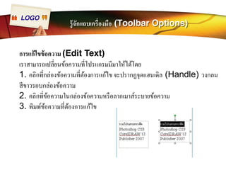 LOGO รู้จักแถบเครืÉองมือ (Toolbar Options) 
การแก้ไขข้อความ (Edit Text) 
เราสามารถเปลีÉยนข้อความทีÉโปรแกรมมีมาให้ได้โดย 
1. คลิกทีÉกล่องข้อความทีÉต้องการแก้ไข จะปรากฏจุดแฮนเดิล (Handle) วงกลม 
สีขาวรอบกล่องข้อความ 
2. คลิกทีÉข้อความในกล่องข้อความหรือลากเมาส์ระบายข้อความ 
3. พิมพ์ข้อความทีÉต้องการแก้ไข 
 