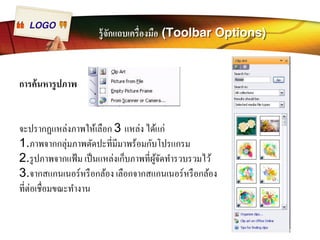 LOGO รู้จักแถบเครืÉองมือ (Toolbar Options) 
การค้นหารูปภาพ 
จะปรากฏแหล่งภาพให้เลือก 3 แหล่ง ได้แก่ 
1.ภาพจากกลุ่มภาพตัดปะทีÉมีมาพร้อมกับโปรแกรม 
2.รูปภาพจากแฟ้ม เป็นแหล่งเก็บภาพทีÉผู้จัดทำรวบรวมไว้ 
3.จากสแกนเนอร์หรือกล้อง เลือกจากสแกนเนอร์หรือกล้อง 
ทีÉต่อเชืÉอมขณะทำงาน 
 