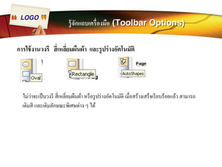 LOGO รู้จักแถบเครืÉองมือ (Toolbar Options) 
การใช้งานวงรี สีÉเหลีÉยมผืนผ้า และรูปร่างอัตโนมัติ 
ไม่ว่าจะเป็นวงรี สีÉเหลีÉยมผืนผ้า หรือรูปร่างอัตโนมัติ เมืÉอสร้างเสร็จเรียบร้อยแล้ว สามารถ 
เติมสี และเติมลักษณะพิเศษต่าง ๆ ได้ 
 