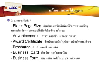 LOGO หน้าจอแรกของโปรแกรม 
™ประเภทของสิÉงพิมพ์ 
- Blank Page Size สำหรับการสร้างสิÉงพิมพ์ด้วยกระดาษเปล่าๆ 
เหมาะสำหรับการออกแบบสิÉงพิมพ์ด้วยตัวเองทัÊงหมด 
- Adverticements สำหรับการสร้างใบปลิวแบบต่างๆ 
- Award Certificate สำหรับการสร้างใบประกาศนียบัตรแบบต่างๆ 
- Brochures สำหรับการสร้างแผ่นพับ 
- Business Card สำหรับการสร้างนามบัตร 
- Business Form แบบฟอร์มเพืÉอใช้ในบริษัท หน่วยงาน 
 