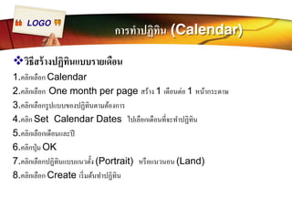 LOGO การทำปฏิทิน (Calendar) 
™วิธีสร้างปฏิทินแบบรายเดือน 
1.คลิกเลือก Calendar 
2.คลิกเลือก One month per page สร้าง 1 เดือนต่อ 1 หน้ากระดาษ 
3.คลิกเลือกรูปแบบของปฏิทินตามต้องการ 
4.คลิก Set Calendar Dates ไปเลือกเดือนทÉีจะทำปฏิทิน 
5.คลิกเลือกเดือนและปี 
6.คลิกปุ่ม OK 
7.คลิกเลือกปฏิทินแบบแนวตัÊง (Portrait) หรือแนวนอน (Land) 
8.คลิกเลือก Create เริÉมต้นทำปฏิทิน 
 