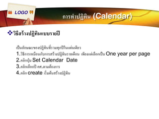 LOGO การทำปฏิทิน (Calendar) 
™วิธีสร้างปฏิทินแบบรายปี 
เป็นลักษณะของปฏิทินทีÉรวมทุกปีในแผ่นเดียว 
1.วิธีการเหมือนกับการสร้างปฏิทินรายเดือน เพียงแต่เลือกเป็น One year per page 
2.คลิกปุ่ม Set Calendar Date 
3.คลิกเลือกปี คศ.ตามต้องการ 
4.คลิก create เริÉมต้นสร้างปฏิทิน 
 