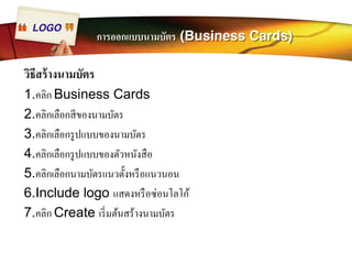 LOGO การออกแบบนามบัตร (Business Cards) 
วิธีสร้างนามบัตร 
1.คลิก Business Cards 
2.คลิกเลือกสีของนามบัตร 
3.คลิกเลือกรูปแบบของนามบัตร 
4.คลิกเลือกรูปแบบของตัวหนังสือ 
5.คลิกเลือกนามบัตรแนวตัÊงหรือแนวนอน 
6.Include logo แสดงหรือซ่อนโลโก้ 
7.คลิก Create เริÉมต้นสร้างนามบัตร 
 