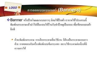 LOGO การออกแบบแบนเนอร์ (Banners) 
™Banner หรือป้ายโฆษณาแบบยาวๆ นิยมใช้ป้ายผ้า เราอาจใช้โปรแกรมนีÊ 
พิมพ์ลงกระดาษแล้วนำไปเป็นแบบให้ร้านรับทำป้ายดูเป็นแบบ เพÉือเขียนลงบนผ้า 
อีกที 
ƒ ถ้าจะพิมพ์ลงกระดาษ การเลือกกระดาษทีÉจะใช้งาน ก็ต้องเป็นกระดาษแบบยาว 
ด้วย อาจทดลองกับเครืÉองพิมพ์แบบเข็มกระแทก เพราะใช้กระดาษต่อเนืÉองทีÉมี 
ความยาวได้ 
 