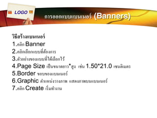 LOGO การออกแบบแบนเนอร์ (Banners) 
วิธีสร้างแบนเนอร์ 
1.คลิก Banner 
2.คลิกเลือกแบบทีÉต้องการ 
3.ตัวอย่างของแบบทีÉได้เลือกไว้ 
4.Page Size เป็นขนาดยาว*สูง เช่น 1.50*21.0 เซนติเมตร 
5.Border ขอบของแบนเนอร์ 
6.Graphic ตำแหน่งวางภาพ แสดงภาพบนแบนเนอร์ 
7.คลิก Create เริÉมทำงาน 
 