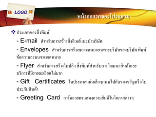 LOGO หน้าจอแรกของโปรแกรม 
™ประเภทของสิÉงพิมพ์ 
- E-mail สำหรับการสร้างสิÉงอีเมล์แนะนำบริษัท 
- Envelopes สำหรับการสร้างซองจดหมายเฉพาะบริษัทของบริษัท พิมพ์ 
ข้อความลงบนซองจดหมาย 
- Flyer สำหรับการสร้างใบปลิว สิÉงพิมพ์สำหรับการโฆษณาสินค้าและ 
บริการทีÉมีรายละเอียดไม่มาก 
- Gift Certificates ใบประกาศแผ่นเล็กๆแนบไปกับของขวัญหรือใบ 
ประกันสินค้า 
- Greeting Card การ์ดอวยพรแสดงความยินดีในโอกาสต่างๆ 
 