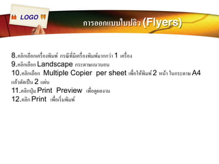 LOGO การออกแบบใบปลิว (Flyers) 
8.คลิกเลือกเครืÉองพิมพ์ กรณีทีÉมีเครืÉองพิมพ์มากกว่า 1 เครืÉอง 
9.คลิกเลือก Landscape กระดาษแนวนอน 
10.คลิกเลือก Multiple Copier per sheet เพืÉอให้พิมพ์ 2 หน้า ในกระดาษ A4 
แล้วตัดเป็น 2 แผ่น 
11.คลิกปุ่ม Print Preview เพÉือดูผลงาน 
12.คลิก Print เพืÉอเริÉมพิมพ์ 
 
