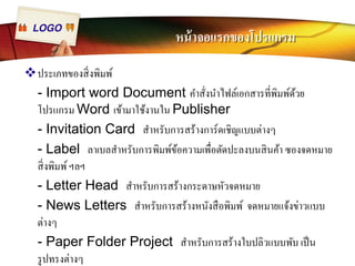 LOGO หน้าจอแรกของโปรแกรม 
™ประเภทของสิÉงพิมพ์ 
- Import word Document คำสัÉงนำไฟล์เอกสารทีÉพิมพ์ด้วย 
โปรแกรม Word เข้ามาใช้งานใน Publisher 
- Invitation Card สำหรับการสร้างการ์ดเชิญแบบต่างๆ 
- Label ลาเบลสำหรับการพิมพ์ข้อความเพืÉอตัดปะลงบนสินค้า ซองจดหมาย 
สิÉงพิมพ์ ฯลฯ 
- Letter Head สำหรับการสร้างกระดาษหัวจดหมาย 
- News Letters สำหรับการสร้างหนังสือพิมพ์ จดหมายแจ้งข่าวแบบ 
ต่างๆ 
- Paper Folder Project สำหรับการสร้างใบปลิวแบบพับ เป็น 
รูปทรงต่างๆ 
 