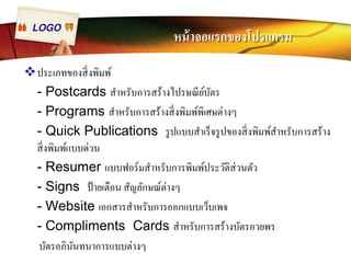 LOGO หน้าจอแรกของโปรแกรม 
™ประเภทของสิÉงพิมพ์ 
- Postcards สำหรับการสร้างไปรษณีย์บัตร 
- Programs สำหรับการสร้างสิÉงพิมพ์พิเศษต่างๆ 
- Quick Publications รูปแบบสำเร็จรูปของสิÉงพิมพ์สำหรับการสร้าง 
สิÉงพิมพ์แบบด่วน 
- Resumer แบบฟอร์มสำหรับการพิมพ์ประวัติส่วนตัว 
- Signs ป้ายเตือน สัญลักษณ์ต่างๆ 
- Website เอกสารสำหรับการออกแบบเว็บเพจ 
- Compliments Cards สำหรับการสร้างบัตรอวยพร 
บัตรอภินันทนาการแบบต่างๆ 
 