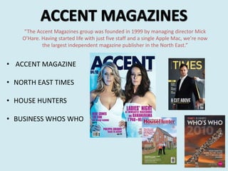 “The Accent Magazines group was founded in 1999 by managing director Mick
O’Hare. Having started life with just five staff and a single Apple Mac, we’re now
the largest independent magazine publisher in the North East.”
• ACCENT MAGAZINE
• NORTH EAST TIMES
• HOUSE HUNTERS
• BUSINESS WHOS WHO
 