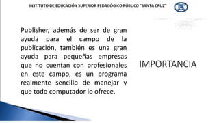 IMPORTANCIA
Publisher, además de ser de gran
ayuda para el campo de la
publicación, también es una gran
ayuda para pequeñas empresas
que no cuentan con profesionales
en este campo, es un programa
realmente sencillo de manejar y
que todo computador lo ofrece.