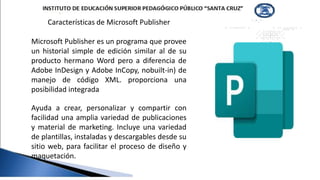 Características de Microsoft Publisher
Microsoft Publisher es un programa que provee
un historial simple de edición similar al de su
producto hermano Word pero a diferencia de
Adobe InDesign y Adobe InCopy, nobuilt-in) de
manejo de código XML. proporciona una
posibilidad integrada
Ayuda a crear, personalizar y compartir con
facilidad una amplia variedad de publicaciones
y material de marketing. Incluye una variedad
de plantillas, instaladas y descargables desde su
sitio web, para facilitar el proceso de diseño y
maquetación.