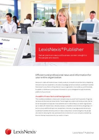 LexisNexis® Publisher
     Deliver premium news and business content straight to
     the people who need it.




Efficient and professional news and information for
your entire organization
Keep up-to-date with market news, industry analysis, competitors and clients by integrating
relevant news into newsletters, intranets, knowledge portals and emails. LexisNexis Publisher
finds news for you that is of importance to your organization. It provides you with the ability
to publish or distribute current news information to your colleagues through the delivery
platform of your choice.


A wealth of news facts and backgrounds
The LexisNexis database contains print and web news sources from thousands of regional,
national and international news media. Trade magazines, public and trade journals, interna-
tional news­papers and popular news websites are included. Keep your whole organization
up-to-date with market news, industry analysis, competitors and clients by integrating con-
tent on your predefined topics into newsletters, intranets, knowledge portals and emails.
LexisNexis Publisher delivers premium news and business content straight to the people
who need it, reducing the manual research time carried out in your company and alerting
them to the key news stories for your sector or team.




                                                              LexisNexis® Publisher
 