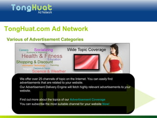 We offer over 25 channels of topic on the Internet. You can easily find advertisements that are related to your website.  Our Advertisement Delivery Engine will fetch highly relevant advertisements to your website.  Find out more about the topics of our  Advertisement Coverage You can subscribe the most suitable channel for your website  Now ! TongHuat.com Ad Network Various of Advertisement Categories 