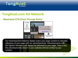 TongHuat.com Ad Network Our Advertisement Delivery Spider scans your page content to calculate relevancy of your page with our advertisements. Advertisements with the highest relevancy will always be delivered to your page. That is why the advertisements shown in your website will look similar to your content. Maximized CTR (Click Through Ratio) 