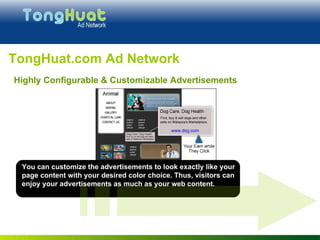 You can customize the advertisements to look exactly like your page content with your desired color choice. Thus, visitors can enjoy your advertisements as much as your web content. TongHuat.com Ad Network Highly Configurable & Customizable Advertisements 