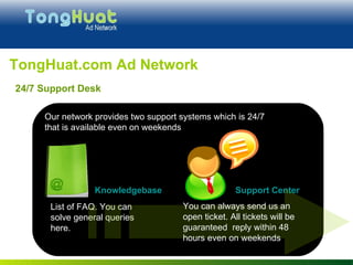 TongHuat.com Ad Network d Our network provides two support systems which is 24/7  that is available even on weekends List of FAQ. You can solve general queries here. Support Center Knowledgebase   You can always send us an open ticket. All tickets will be guaranteed  reply within 48 hours even on weekends 24/7 Support Desk 