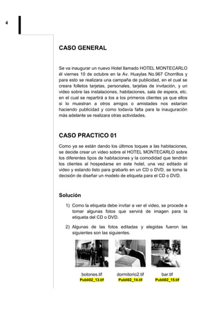 4
CASO GENERAL
Se va inaugurar un nuevo Hotel llamado HOTEL MONTECARLO
él viernes 10 de octubre en la Av. Huaylas No.967 Chorrillos y
para esto se realizara una campaña de publicidad, en el cual se
creara folletos tarjetas, personales, tarjetas de invitación, y un
video sobre las instalaciones, habitaciones, sala de espera, etc.
en el cual se repartirá a los a los primeros clientes ya que ellos
si lo muestran a otros amigos o amistades nos estarían
haciendo publicidad y como todavía falta para la inauguración
más adelante se realizara otras actividades.
CASO PRACTICO 01
Como ya se están dando los últimos toques a las habitaciones,
se decide crear un video sobre el HOTEL MONTECARLO sobre
los diferentes tipos de habitaciones y la comodidad que tendrán
los clientes al hospedarse en este hotel, una vez editado el
video y estando listo para grabarlo en un CD o DVD, se toma la
decisión de diseñar un modelo de etiqueta para el CD o DVD.
Solución
1) Como la etiqueta debe invitar a ver el video, se procede a
tomar algunas fotos que servirá de imagen para la
etiqueta del CD o DVD.
2) Algunas de las fotos editadas y elegidas fueron las
siguientes son las siguientes.
botones.tif
Publi02_13.tif
dormitorio2.tif
Publi02_14.tif
bar.tif
Publi02_15.tif
 