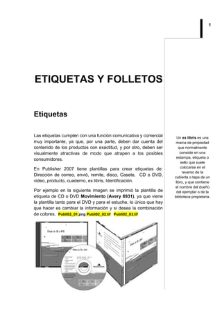 1
ETIQUETAS Y FOLLETOS
Etiquetas
Las etiquetas cumplen con una función comunicativa y comercial
muy importante, ya que, por una parte, deben dar cuenta del
contenido de los productos con exactitud, y por otro, deben ser
visualmente atractivas de modo que atrapen a los posibles
consumidores.
En Publisher 2007 tiene plantillas para crear etiquetas de:
Dirección de correo, envió, remite, disco, Casete, CD o DVD,
video, producto, cuaderno, ex libris, Identificación.
Por ejemplo en la siguiente imagen se imprimió la plantilla de
etiqueta de CD o DVD Movimiento (Avery 8931), ya que viene
la plantilla tanto para el DVD y para el estuche, lo único que hay
que hacer es cambiar la información y si desea la combinación
de colores. Publi02_01.png Publi02_02.tif Publi02_03.tif
Un ex libris es una
marca de propiedad
que normalmente
consiste en una
estampa, etiqueta o
sello que suele
colocarse en el
reverso de la
cubierta o tapa de un
libro, y que contiene
el nombre del dueño
del ejemplar o de la
biblioteca propietaria.
 