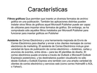 Características
Filtros gráficos Que permiten que inserte un diversos formatos de archivo
    gráfico en una publicación. También las aplicaciones distintas pueden
    instalar otros filtros de gráficos aquel Microsoft Publisher puede ser capaz
    de utilizarse para importar otros formatos de gráfico. Sin embargo, se ha
    comprobado sólo aquellos filtros instalados por Microsoft Publisher para
    funcionar para insertar gráficos en Publisher

Asistente de Correo Electrónico y una herramienta mejorada de Envío de
   Correo Electrónico para diseñar y enviar a los clientes mensajes de correo
   electrónico de marketing. El asistente de Correo Electrónico incluye gran
   variedad de tipos de publicación de correo electrónico —boletines, cartas y
   anuncios de eventos, entre otros— para las 45 plantillas de diseño. El
   correo electrónico puede enviarse a través de Outlook o Microsoft Outlook
   Express(o posteriores), y los destinatarios pueden visualizarlo no sólo
   desde Outlook y Outlook Express sino también con una amplia variedad de
   clientes de correo electrónico y servicios web (como correo Hotmail® o AOL
   o Yahoo!).
 