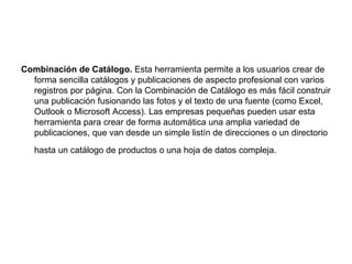 Combinación de Catálogo. Esta herramienta permite a los usuarios crear de
  forma sencilla catálogos y publicaciones de aspecto profesional con varios
  registros por página. Con la Combinación de Catálogo es más fácil construir
  una publicación fusionando las fotos y el texto de una fuente (como Excel,
  Outlook o Microsoft Access). Las empresas pequeñas pueden usar esta
  herramienta para crear de forma automática una amplia variedad de
  publicaciones, que van desde un simple listín de direcciones o un directorio
   hasta un catálogo de productos o una hoja de datos compleja.
 
