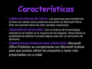 Características
• COMPLETO EDITOR DE TEXTO: Las opciones para transformar
  el texto son tantas como podemos encontrar en Microsoft Word.
  Esto nos permite hacer las más variadas creaciones.
• CREACIÒN DE SITIOS WEB: Con el avance de la tecnología,
  Internet se ha metido en la mayoría de los hogares. Ahora tienes la
  posibilidad de diseñar tu propia página web con un sinnúmero de
  opciones.
• CORREOS ELECTRÓNICOS MAS ATRACTIVOS: Microsoft
  Office Publisher se complementa con Microsoft Outlook
  para que puedas utilizar los proyectos y hacer más
  presentables tus e-mails
 